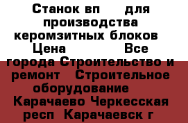 Станок вп 600 для производства керомзитных блоков › Цена ­ 40 000 - Все города Строительство и ремонт » Строительное оборудование   . Карачаево-Черкесская респ.,Карачаевск г.